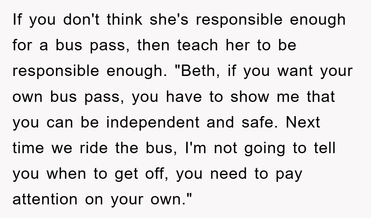 If you don't think she's responsible enough for a bus pass, then teach her to be responsible enough. "Beth, if you want your own bus pass, you have to show...