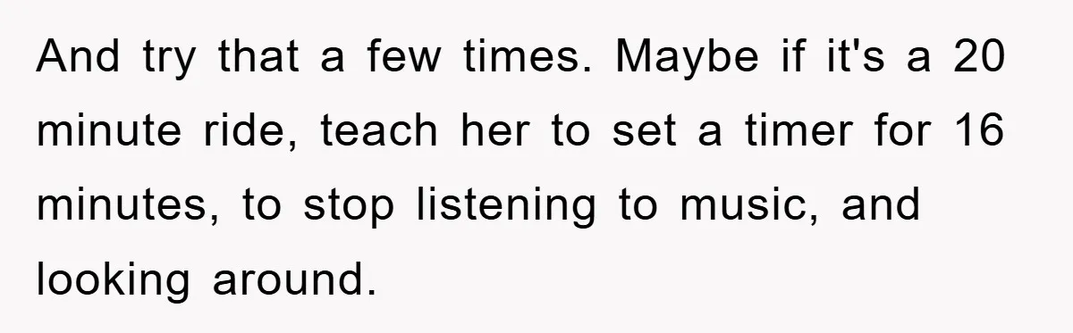 And try that a few times. Maybe if it's a 20 minute ride, teach her to set a timer for 16 minutes, to stop listening to music, and looking around.