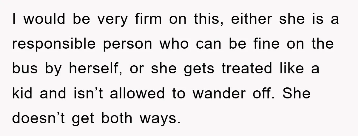 I would be very firm on this, either she is a responsible person who can be fine on the bus by herself, or she gets treated like a kid and...