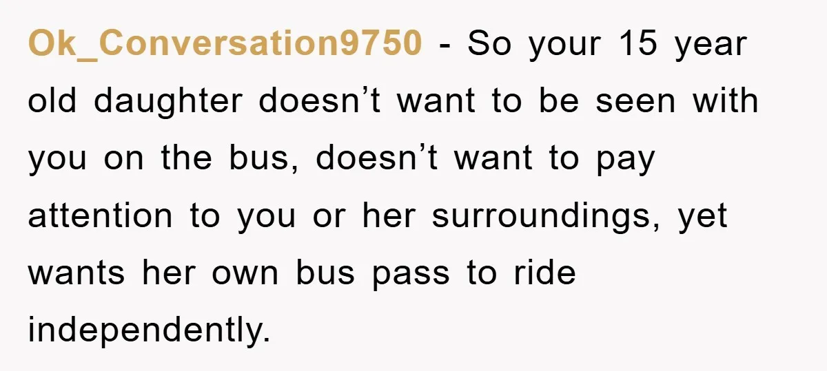 Ok_Conversation9750 − So your 15 year old daughter doesn’t want to be seen with you on the bus, doesn’t want to pay attention to you or her surroundings, yet wants...