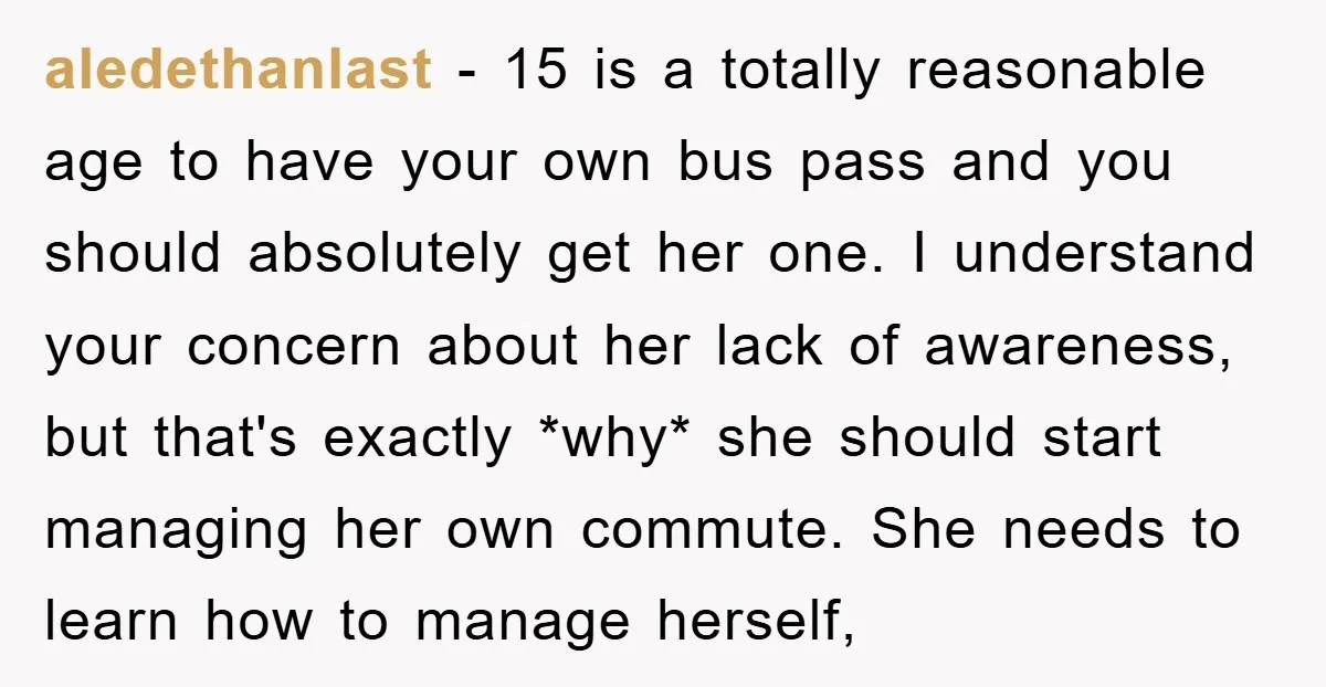 aledethanlast − 15 is a totally reasonable age to have your own bus pass and you should absolutely get her one. I understand your concern about her lack of awareness,...