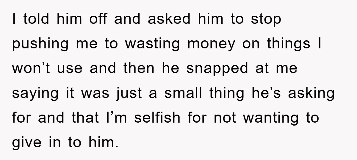 I told him off and asked him to stop pushing me to wasting money on things I won’t use and then he snapped at me saying it was just a...