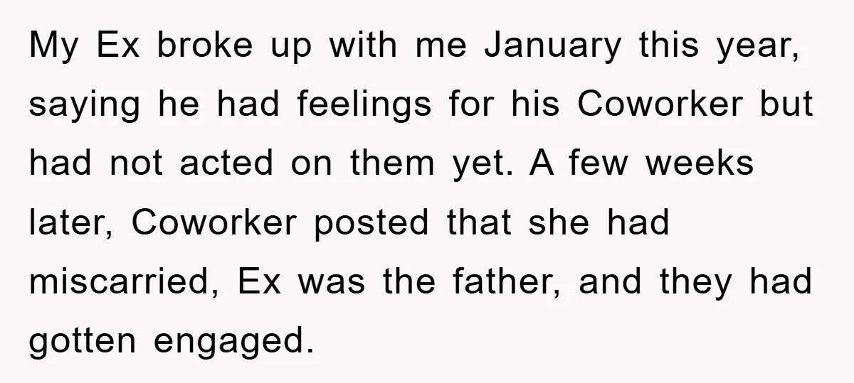 My Ex broke up with me January this year, saying he had feelings for his Coworker but had not acted on them yet. A few weeks later, Coworker posted that...