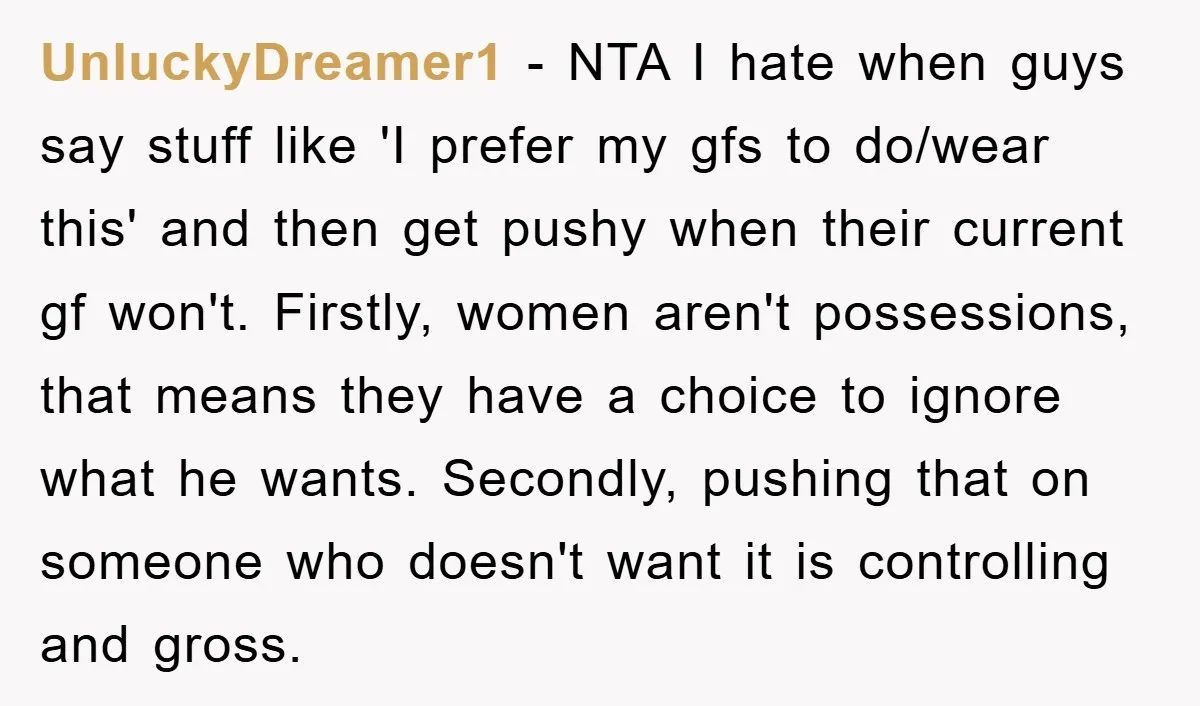UnluckyDreamer1 − NTA I hate when guys say stuff like 'I prefer my gfs to do/wear this' and then get pushy when their current gf won't. Firstly, women aren't possessions,...