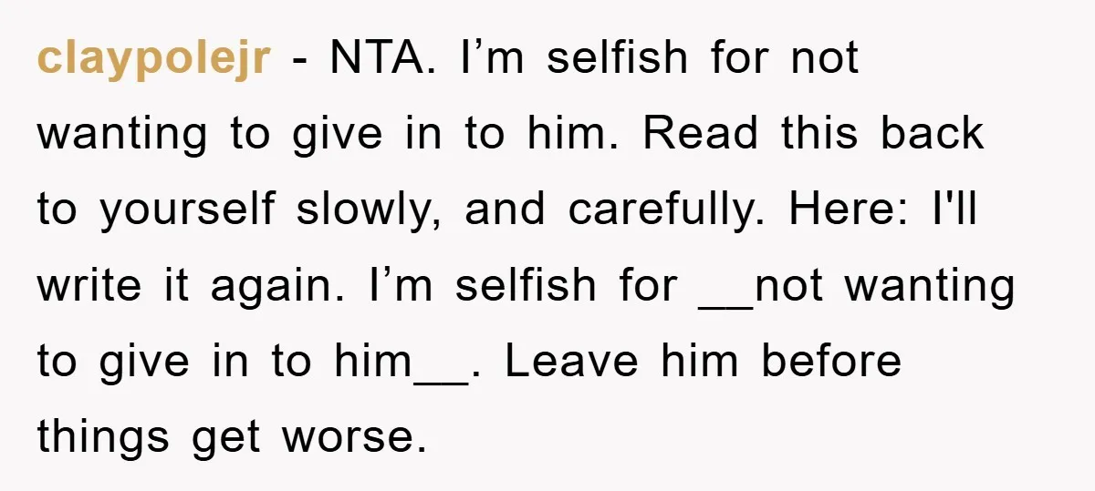 claypolejr − NTA. I’m selfish for not wanting to give in to him. Read this back to yourself slowly, and carefully. Here: I'll write it again. I’m selfish for __not...