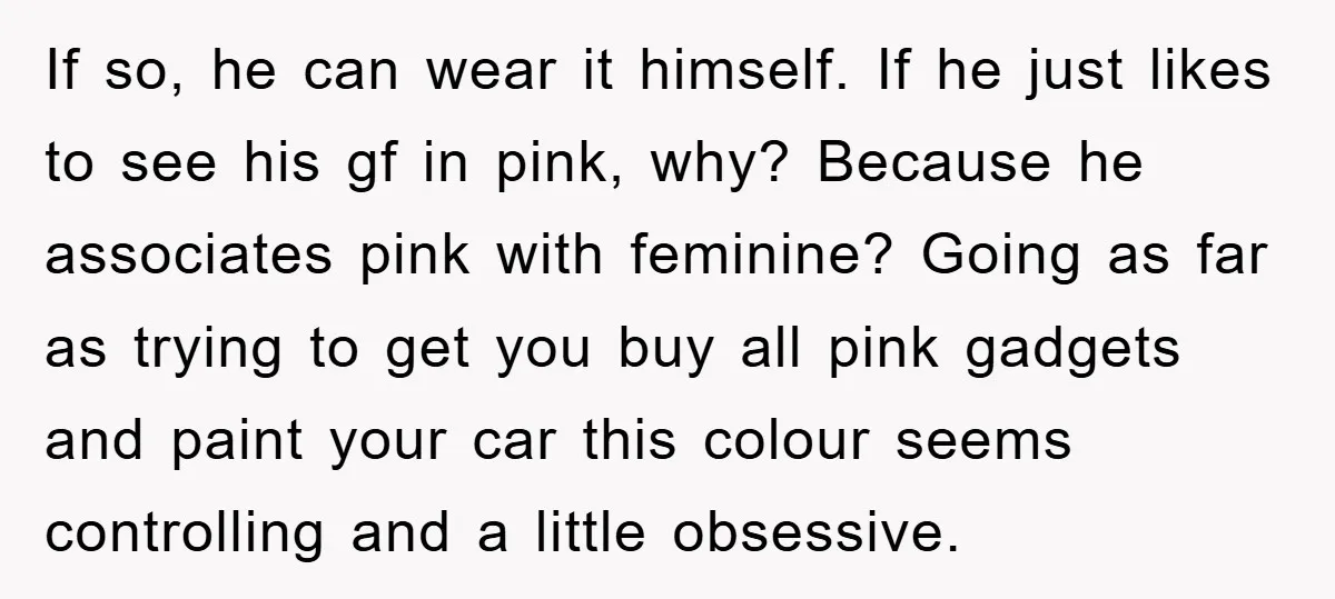If so, he can wear it himself. If he just likes to see his gf in pink, why? Because he associates pink with feminine? Going as far as trying to...