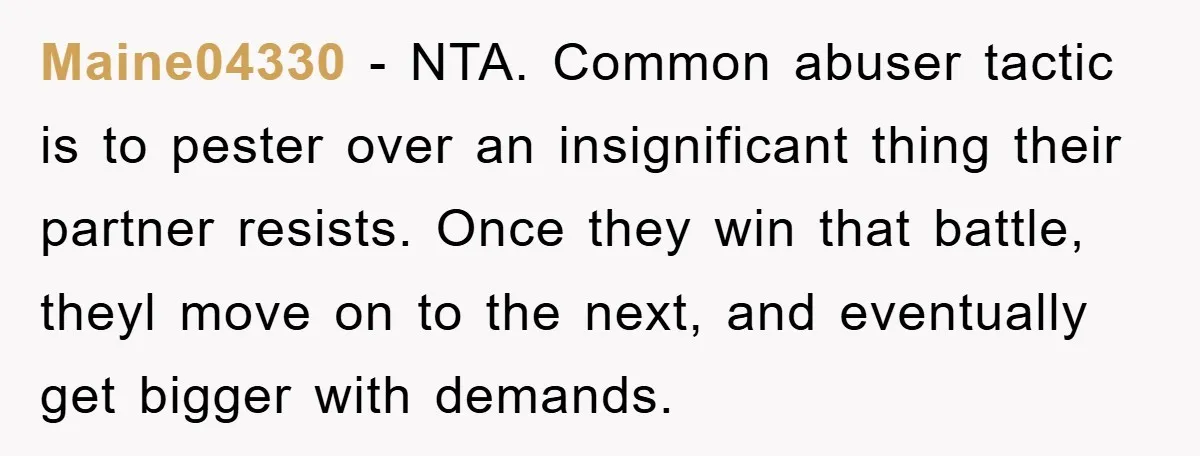 Maine04330 − NTA. Common abuser tactic is to pester over an insignificant thing their partner resists. Once they win that battle, theyl move on to the next, and eventually get...