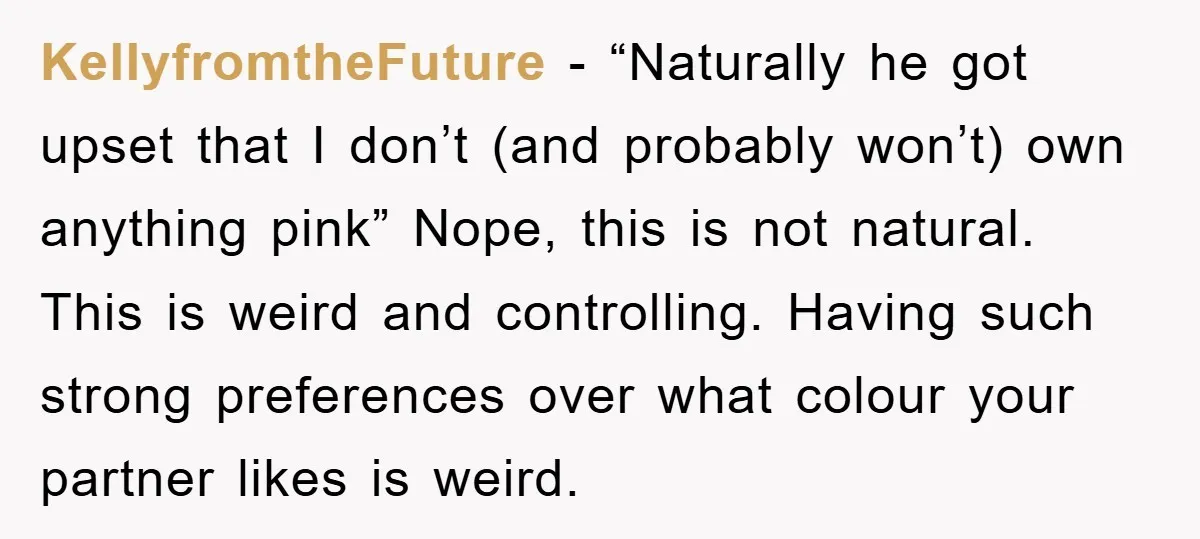 KellyfromtheFuture − “Naturally he got upset that I don’t (and probably won’t) own anything pink” Nope, this is not natural. This is weird and controlling. Having such strong preferences over...