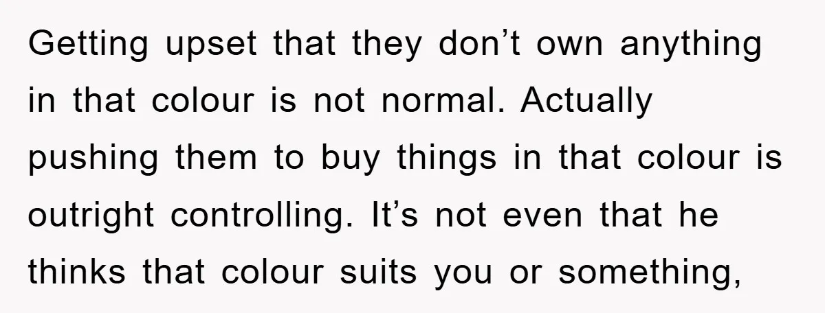 Getting upset that they don’t own anything in that colour is not normal. Actually pushing them to buy things in that colour is outright controlling. It’s not even that he...