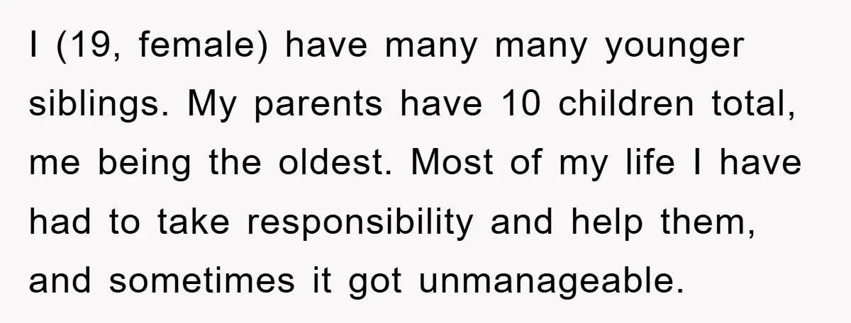 I (19, female) have many many younger siblings. My parents have 10 children total, me being the oldest. Most of my life I have had to take responsibility and help...
