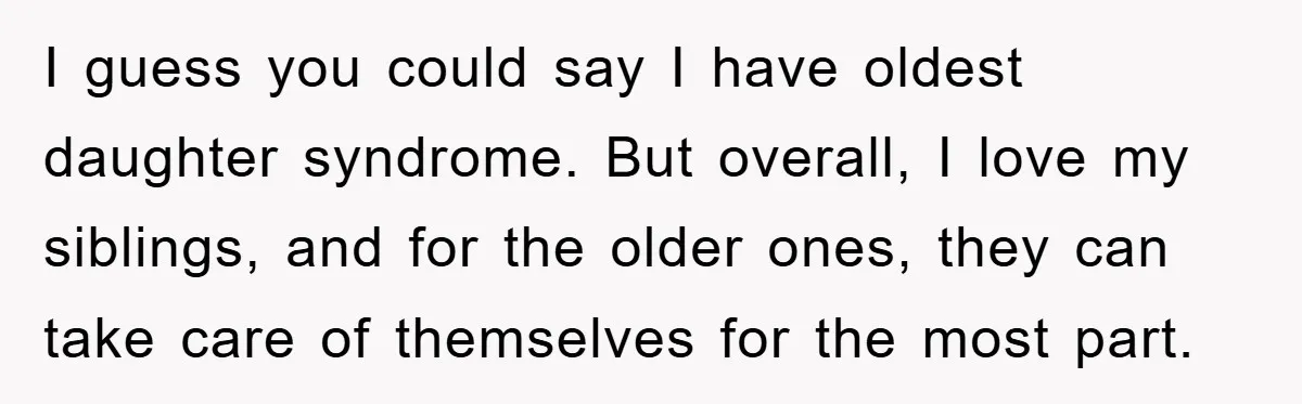 I guess you could say I have oldest daughter syndrome. But overall, I love my siblings, and for the older ones, they can take care of themselves for the most...