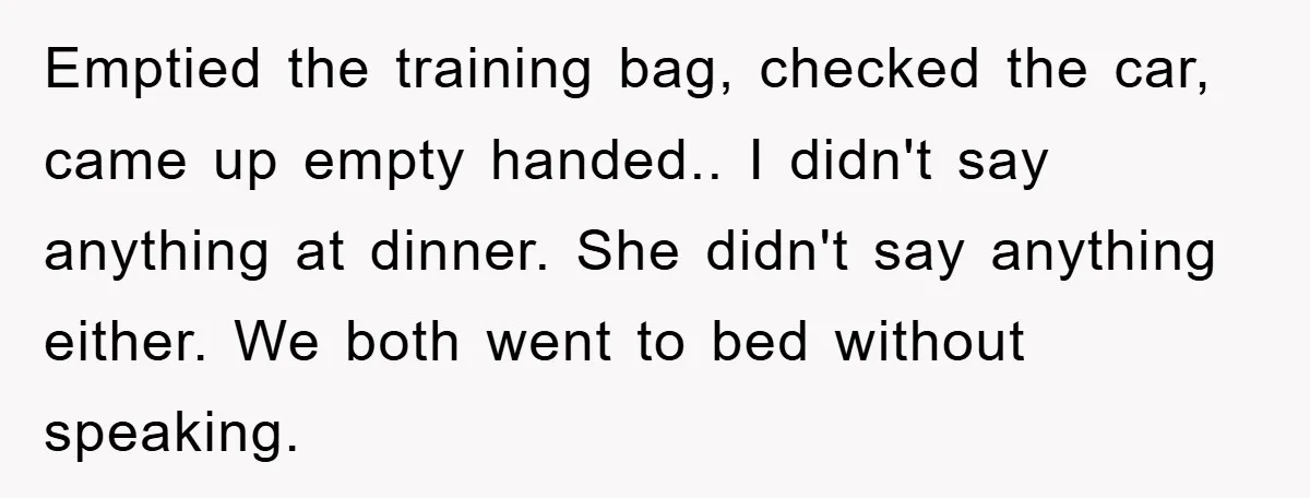 Emptied the training bag, checked the car, came up empty handed.. I didn't say anything at dinner. She didn't say anything either. We both went to bed without speaking.