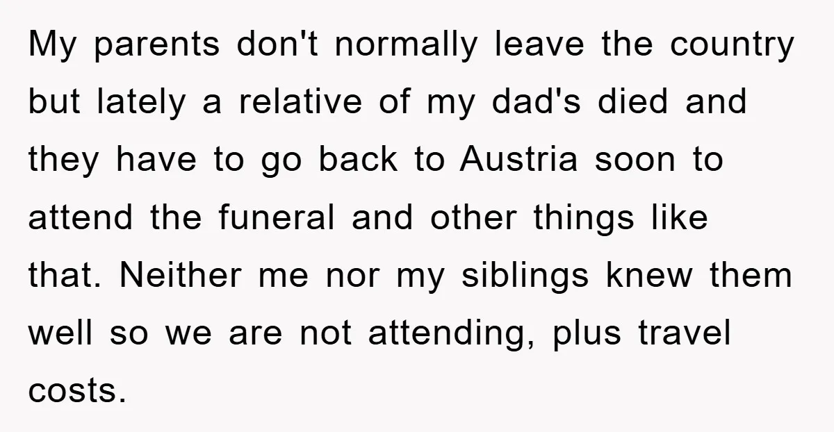 My parents don't normally leave the country but lately a relative of my dad's died and they have to go back to Austria soon to attend the funeral and other...