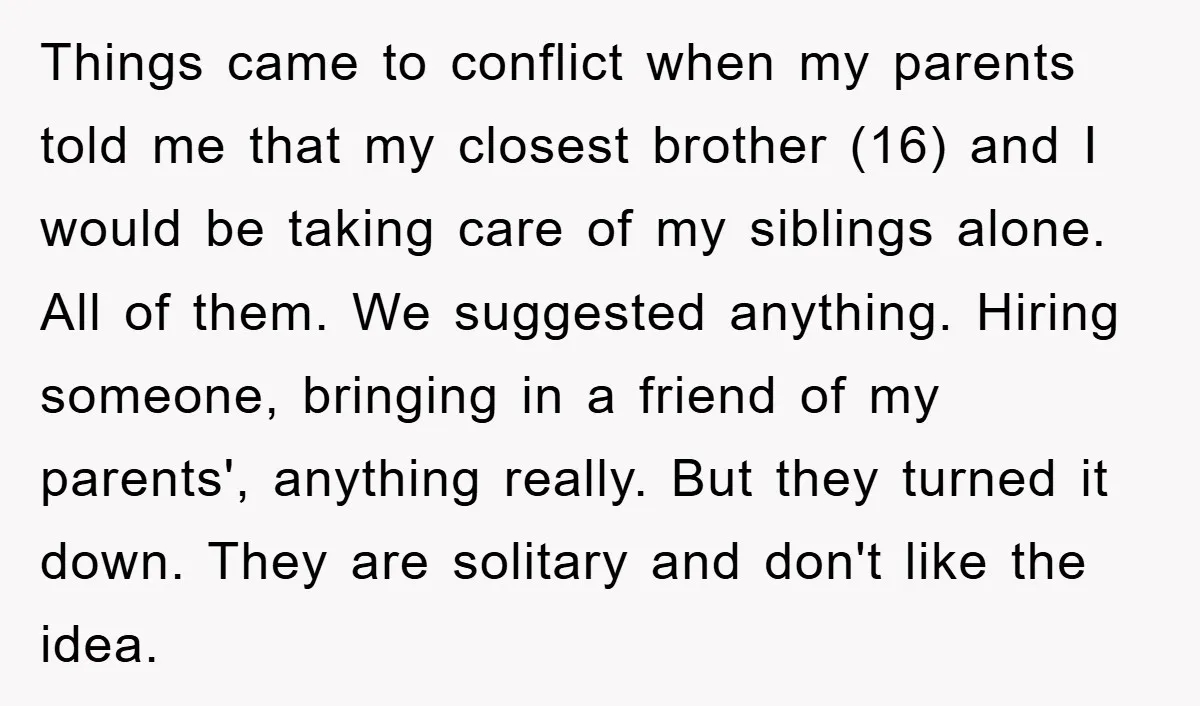 Things came to conflict when my parents told me that my closest brother (16) and I would be taking care of my siblings alone. All of them. We suggested anything....