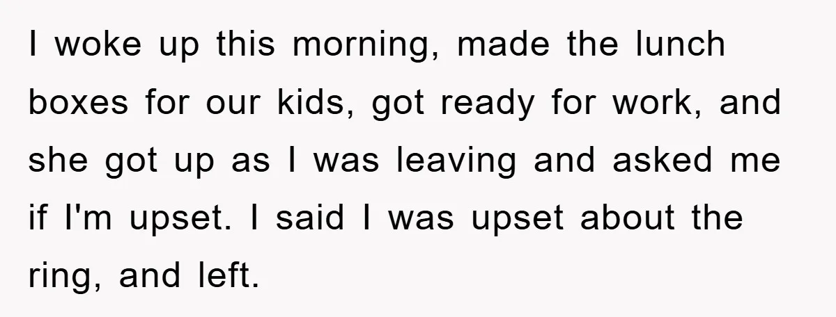 I woke up this morning, made the lunch boxes for our kids, got ready for work, and she got up as I was leaving and asked me if I'm upset....