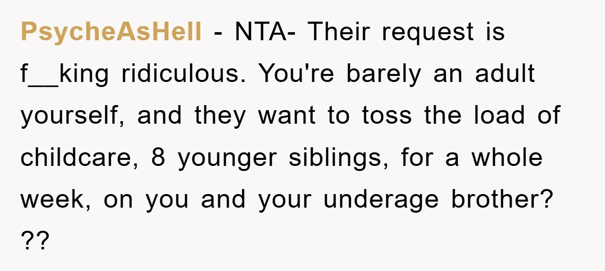PsycheAsHell − NTA- Their request is f__king ridiculous. You're barely an adult yourself, and they want to toss the load of childcare, 8 younger siblings, for a whole week, on...