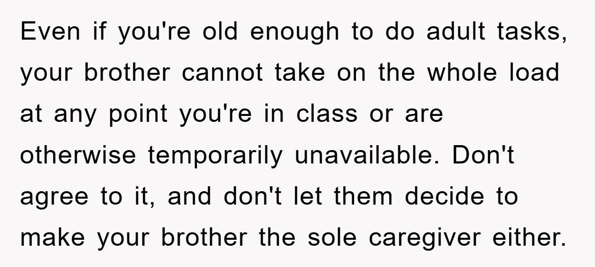 Even if you're old enough to do adult tasks, your brother cannot take on the whole load at any point you're in class or are otherwise temporarily unavailable. Don't agree...