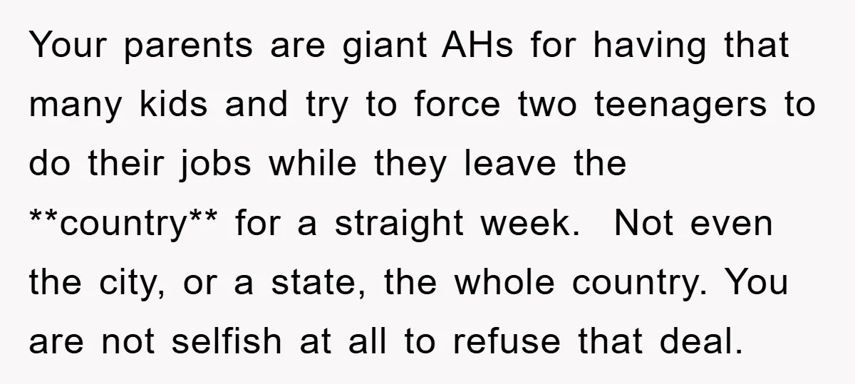 Your parents are giant AHs for having that many kids and try to force two teenagers to do their jobs while they leave the **country** for a straight week. Not...