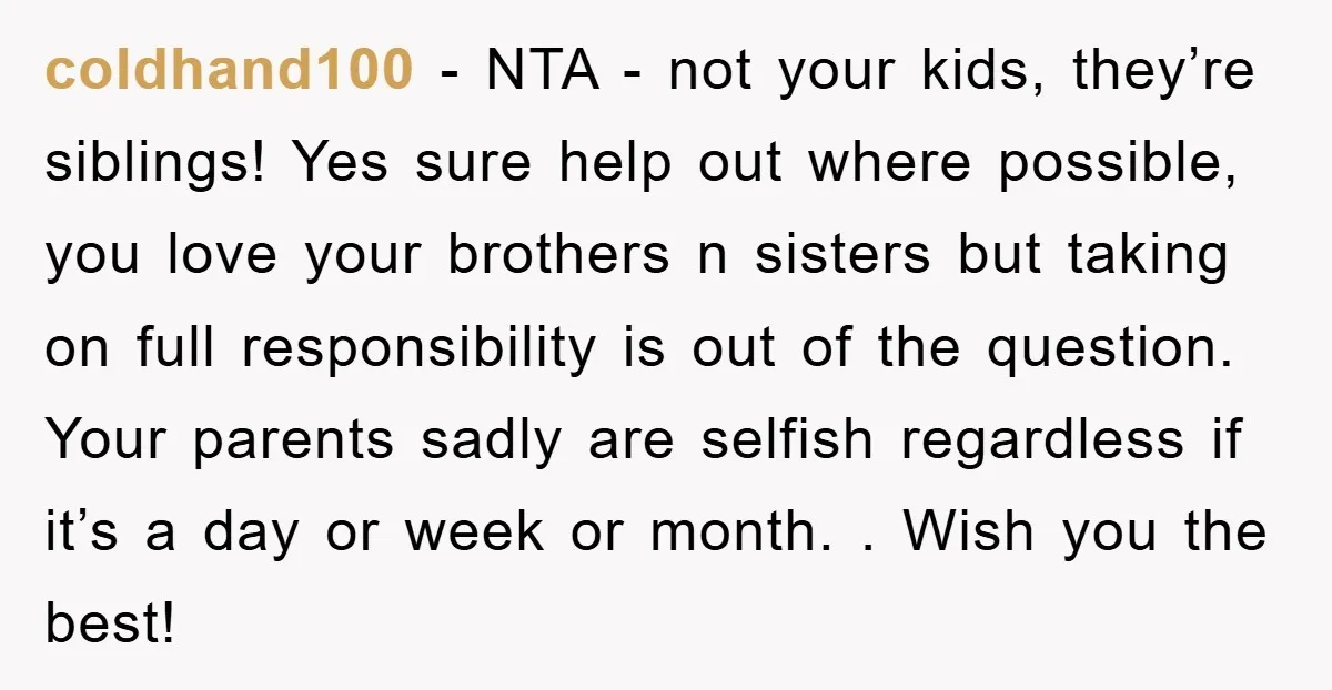 coldhand100 − NTA - not your kids, they’re siblings! Yes sure help out where possible, you love your brothers n sisters but taking on full responsibility is out of the...