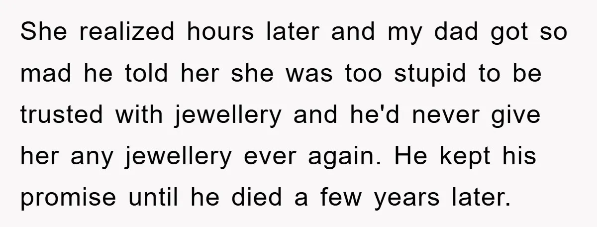 She realized hours later and my dad got so mad he told her she was too stupid to be trusted with jewellery and he'd never give her any jewellery ever...