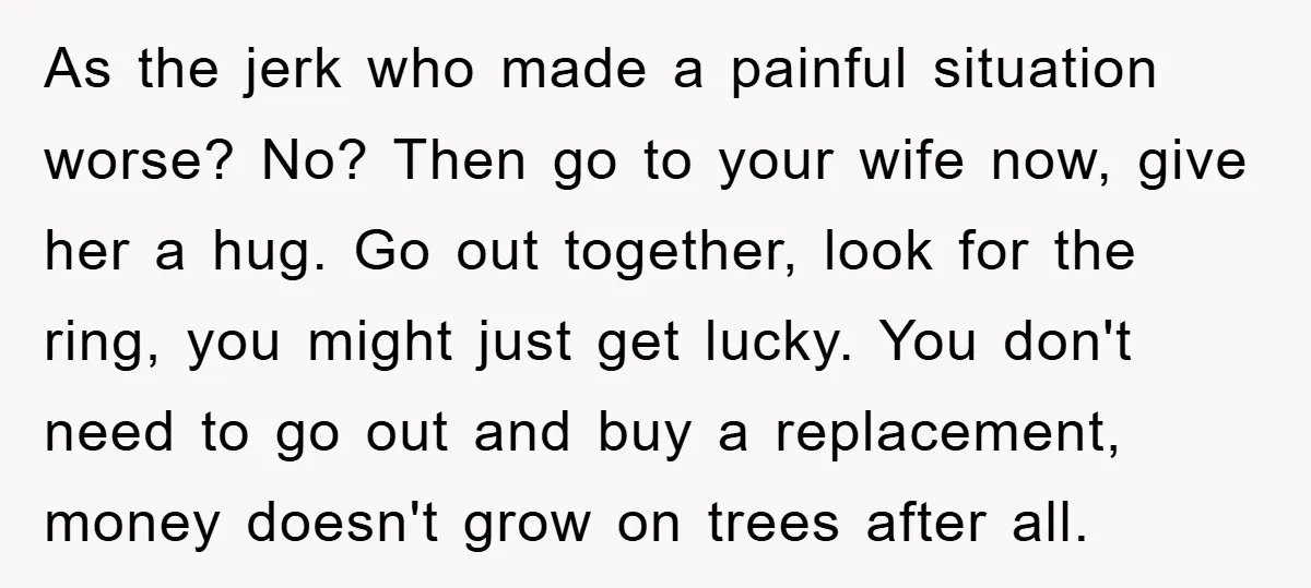 As the jerk who made a painful situation worse? No? Then go to your wife now, give her a hug. Go out together, look for the ring, you might just...