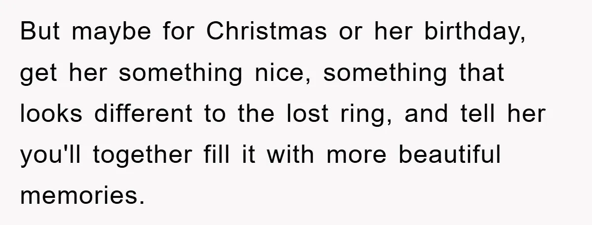 But maybe for Christmas or her birthday, get her something nice, something that looks different to the lost ring, and tell her you'll together fill it with more beautiful memories.