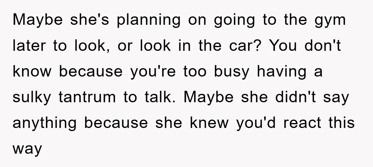 Maybe she's planning on going to the gym later to look, or look in the car? You don't know because you're too busy having a sulky tantrum to talk. Maybe...