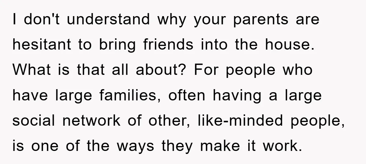 I don't understand why your parents are hesitant to bring friends into the house. What is that all about? For people who have large families, often having a large social...