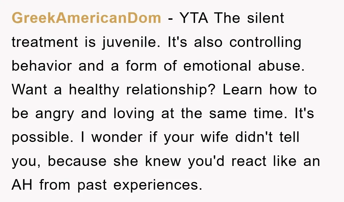 GreekAmericanDom − YTA The silent treatment is juvenile. It's also controlling behavior and a form of emotional abuse. Want a healthy relationship? Learn how to be angry and loving at...