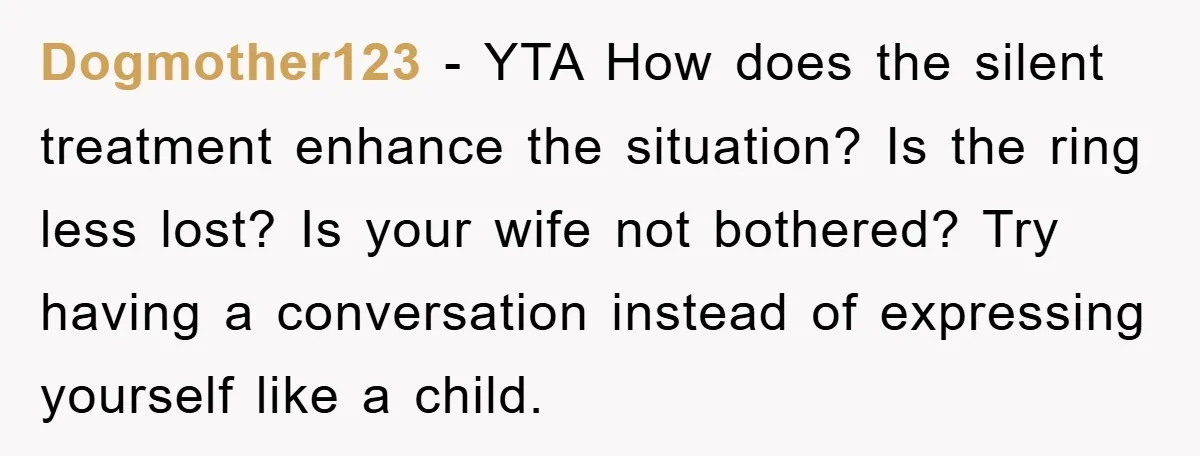 Dogmother123 − YTA How does the silent treatment enhance the situation? Is the ring less lost? Is your wife not bothered? Try having a conversation instead of expressing yourself like...