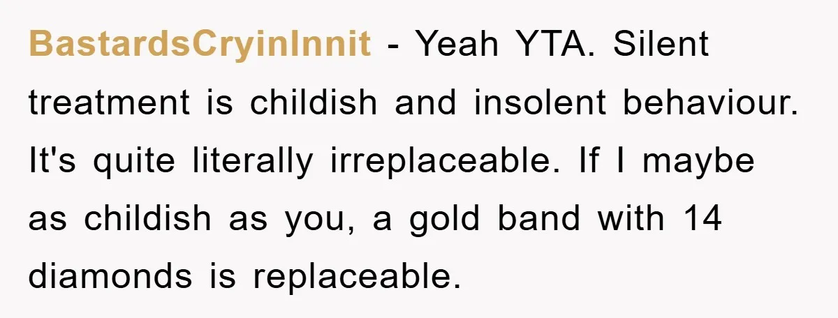 BastardsCryinInnit − Yeah YTA. Silent treatment is childish and insolent behaviour. It's quite literally irreplaceable. If I maybe as childish as you, a gold band with 14 diamonds is replaceable.