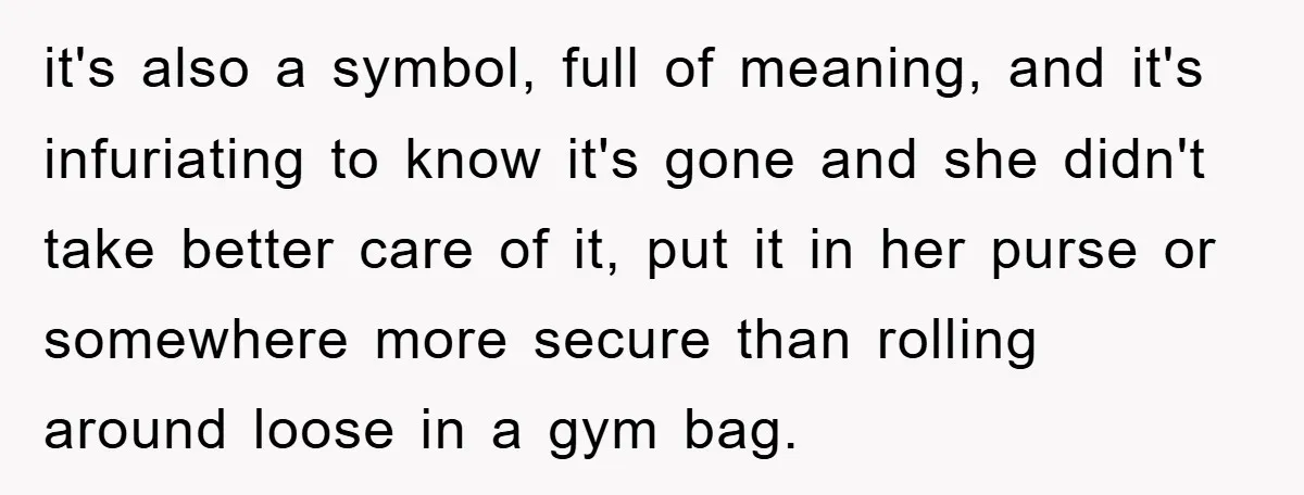 it's also a symbol, full of meaning, and it's infuriating to know it's gone and she didn't take better care of it, put it in her purse or somewhere more...