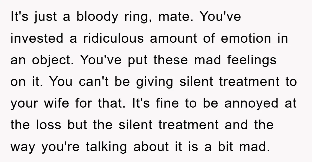 It's just a bloody ring, mate. You've invested a ridiculous amount of emotion in an object. You've put these mad feelings on it. You can't be giving silent treatment to...