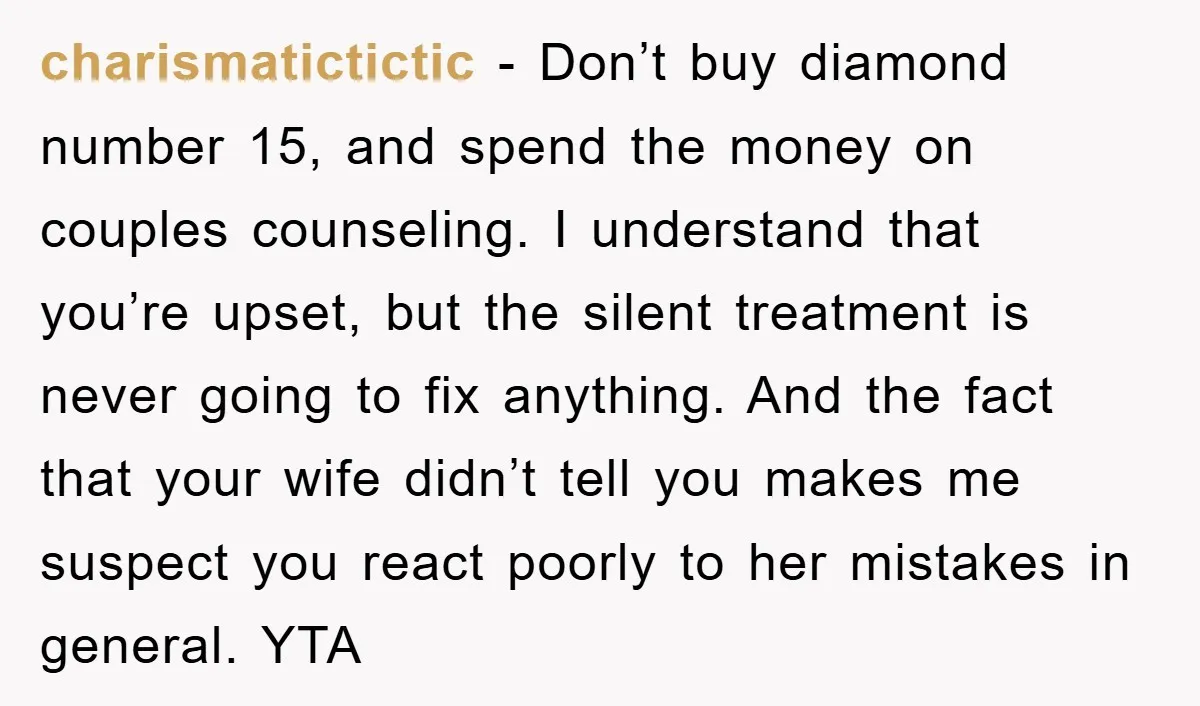 charismatictictic − Don’t buy diamond number 15, and spend the money on couples counseling. I understand that you’re upset, but the silent treatment is never going to fix anything. And...