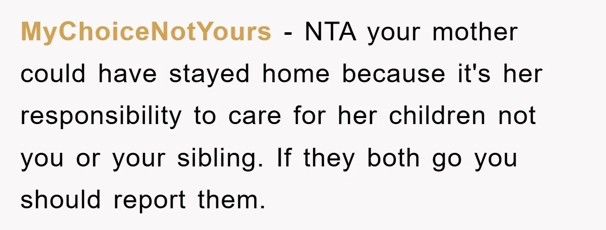 MyChoiceNotYours − NTA your mother could have stayed home because it's her responsibility to care for her children not you or your sibling. If they both go you should report...