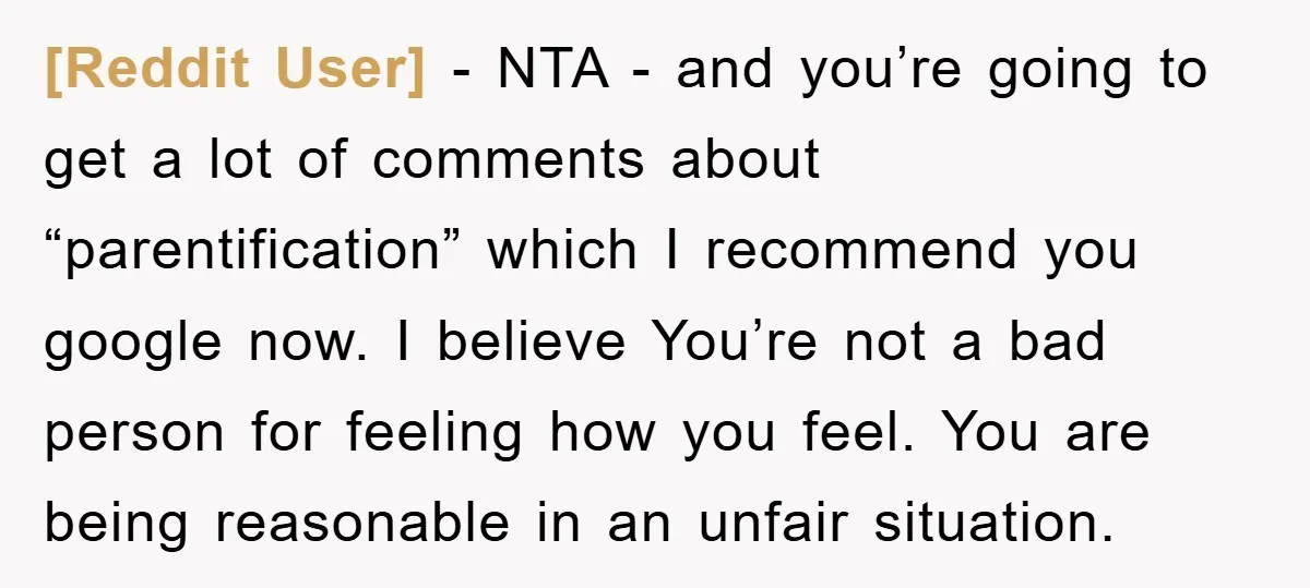 [Reddit User] − NTA - and you’re going to get a lot of comments about “parentification” which I recommend you google now. I believe You’re not a bad person for...