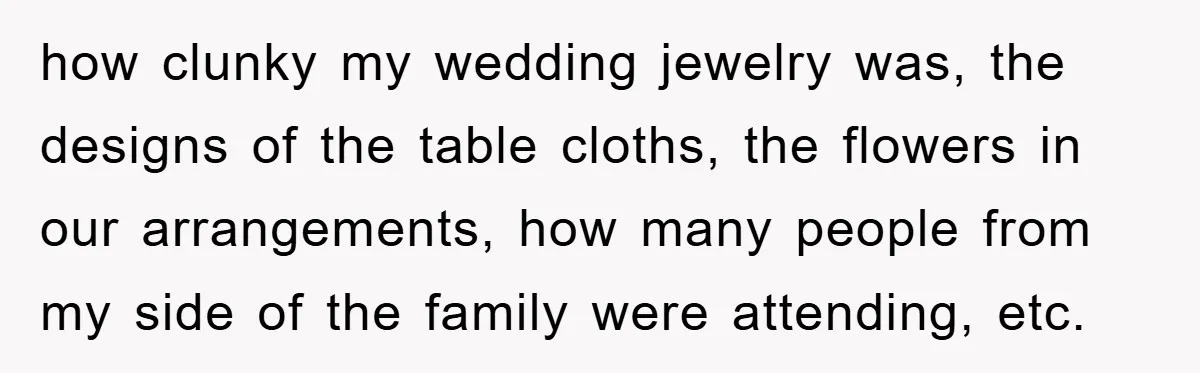 how clunky my wedding jewelry was, the designs of the table cloths, the flowers in our arrangements, how many people from my side of the family were attending, etc.