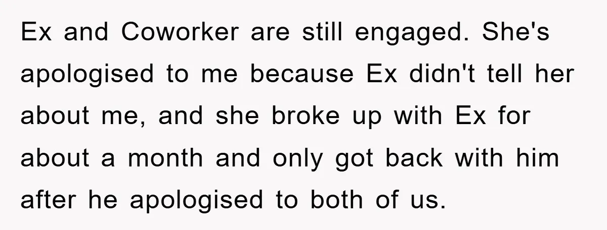Ex and Coworker are still engaged. She's apologised to me because Ex didn't tell her about me, and she broke up with Ex for about a month and only got...