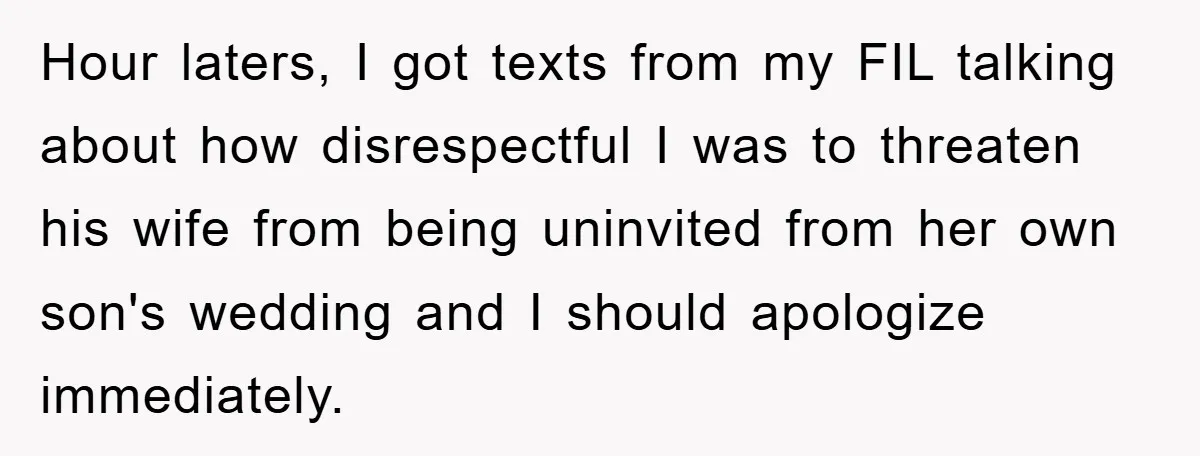 Hour laters, I got texts from my FIL talking about how disrespectful I was to threaten his wife from being uninvited from her own son's wedding and I should apologize...