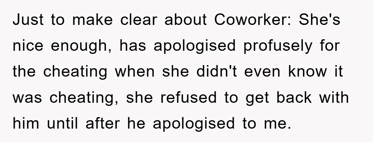 Just to make clear about Coworker: She's nice enough, has apologised profusely for the cheating when she didn't even know it was cheating, she refused to get back with him...