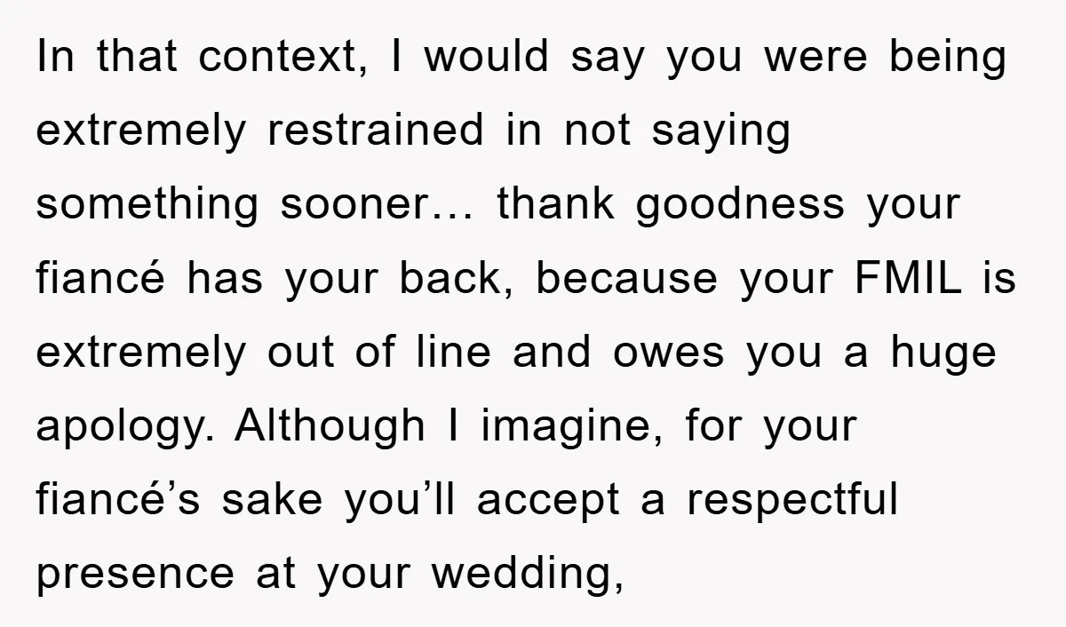 In that context, I would say you were being extremely restrained in not saying something sooner… thank goodness your fiancé has your back, because your FMIL is extremely out of...