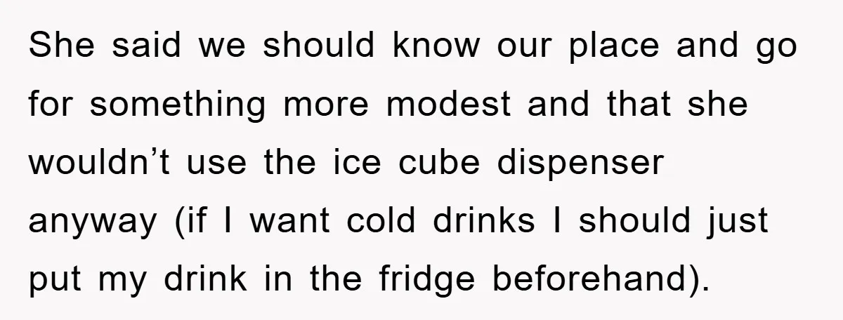 She said we should know our place and go for something more modest and that she wouldn’t use the ice cube dispenser anyway (if I want cold drinks I should...