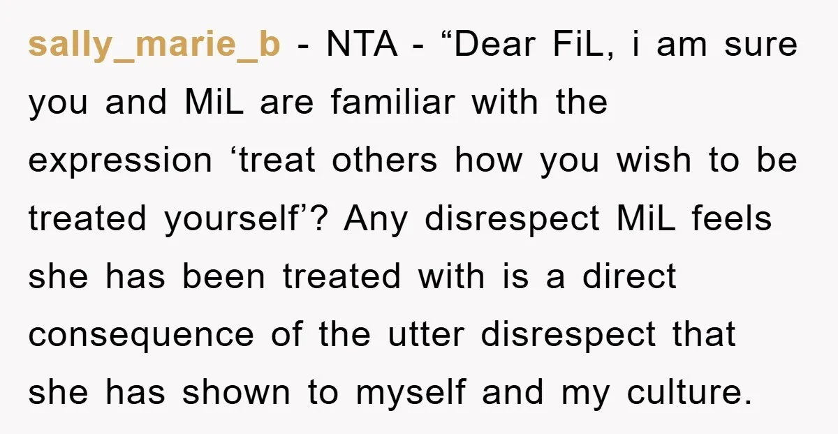 sally_marie_b − NTA - “Dear FiL, i am sure you and MiL are familiar with the expression ‘treat others how you wish to be treated yourself’? Any disrespect MiL feels...