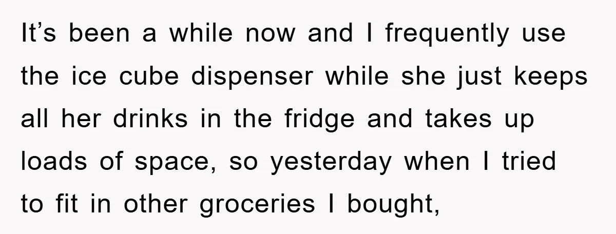 It’s been a while now and I frequently use the ice cube dispenser while she just keeps all her drinks in the fridge and takes up loads of space, so...