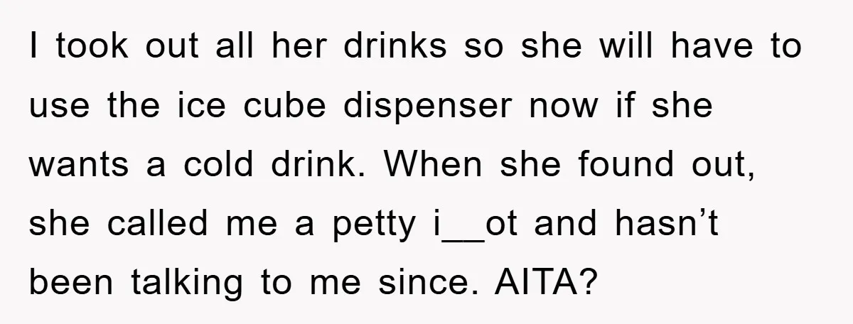 I took out all her drinks so she will have to use the ice cube dispenser now if she wants a cold drink. When she found out, she called me...
