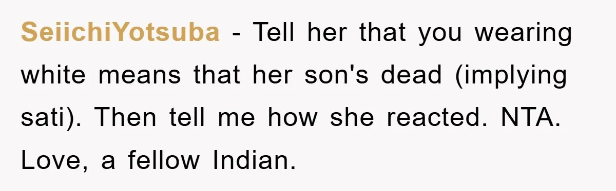 SeiichiYotsuba − Tell her that you wearing white means that her son's dead (implying sati). Then tell me how she reacted. NTA. Love, a fellow Indian.