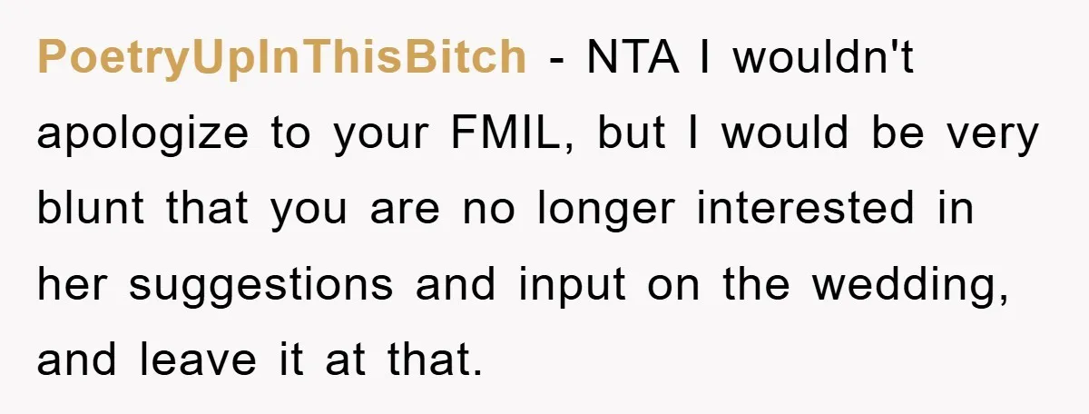 PoetryUpInThisBitch − NTA I wouldn't apologize to your FMIL, but I would be very blunt that you are no longer interested in her suggestions and input on the wedding, and...