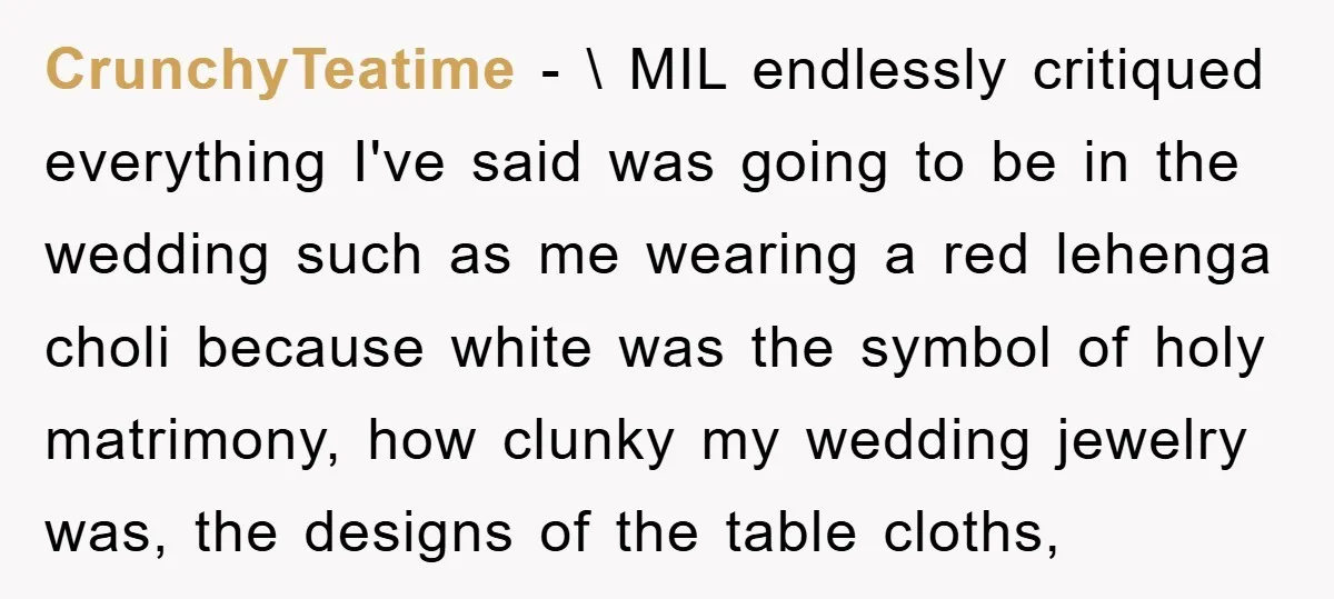 CrunchyTeatime − \ MIL endlessly critiqued everything I've said was going to be in the wedding such as me wearing a red lehenga choli because white was the symbol of...