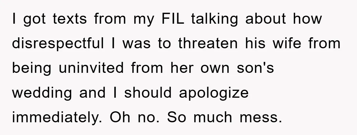 I got texts from my FIL talking about how disrespectful I was to threaten his wife from being uninvited from her own son's wedding and I should apologize immediately. Oh...