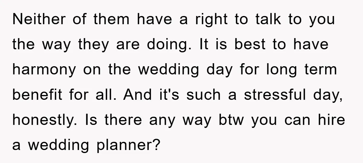 Neither of them have a right to talk to you the way they are doing. It is best to have harmony on the wedding day for long term benefit for...